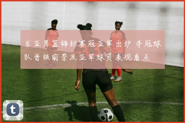 东亚男篮锦标赛冠亚军出炉 夺冠球队晋级前景及亚军球员表现看点