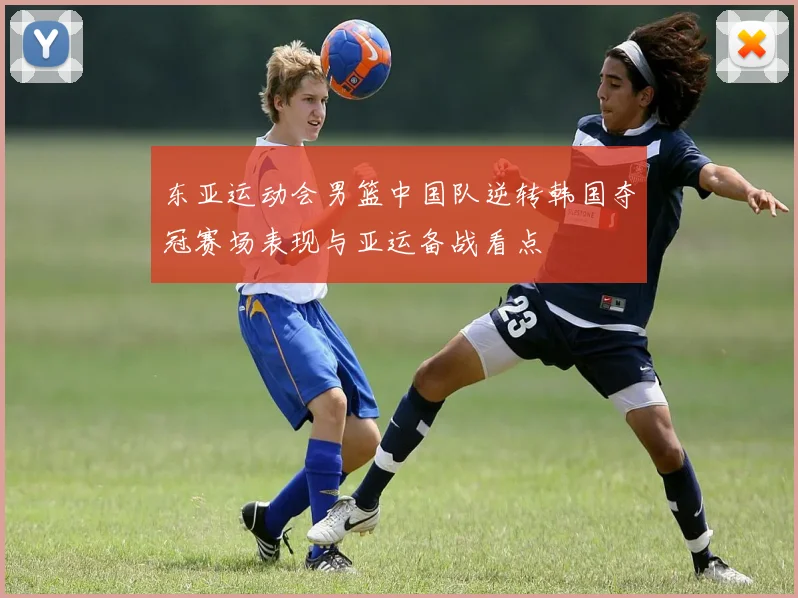 东亚运动会男篮中国队逆转韩国夺冠赛场表现与亚运备战看点