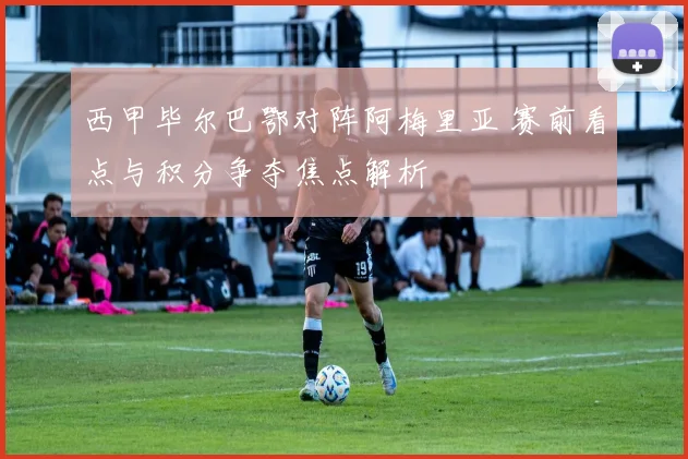 西甲毕尔巴鄂对阵阿梅里亚 赛前看点与积分争夺焦点解析