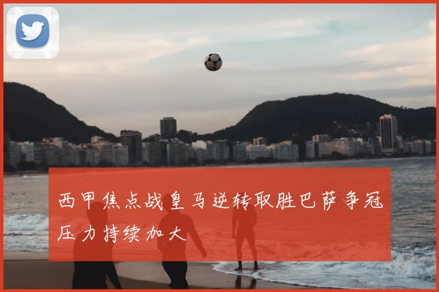 西甲焦点战皇马逆转取胜巴萨争冠压力持续加大