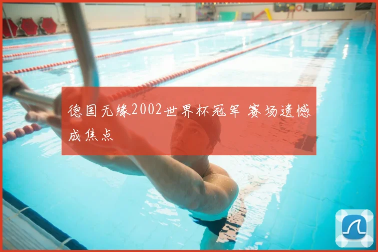 德国无缘2002世界杯冠军 赛场遗憾成焦点