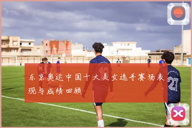 东京奥运中国十大美女选手赛场表现与成绩回顾
