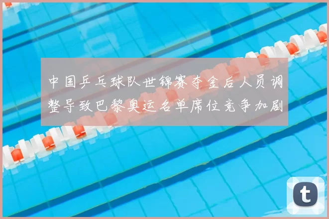 中国乒乓球队世锦赛夺金后人员调整导致巴黎奥运名单席位竞争加剧