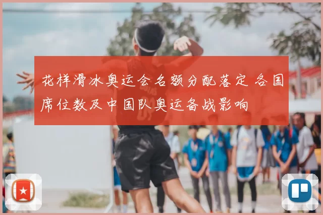 花样滑冰奥运会名额分配落定 各国席位数及中国队奥运备战影响