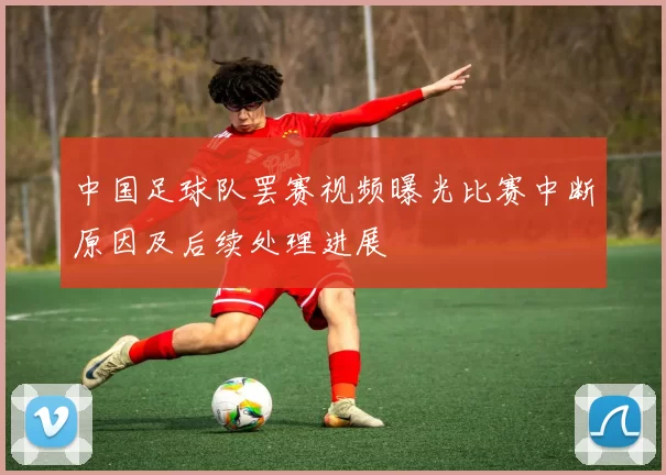 中国足球队罢赛视频曝光比赛中断原因及后续处理进展
