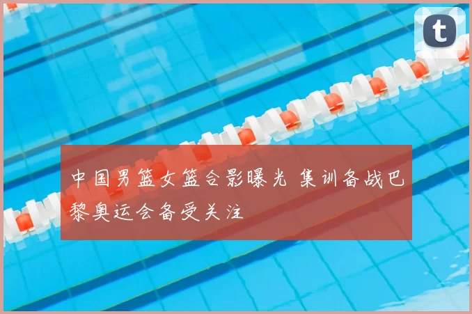 中国男篮女篮合影曝光 集训备战巴黎奥运会备受关注