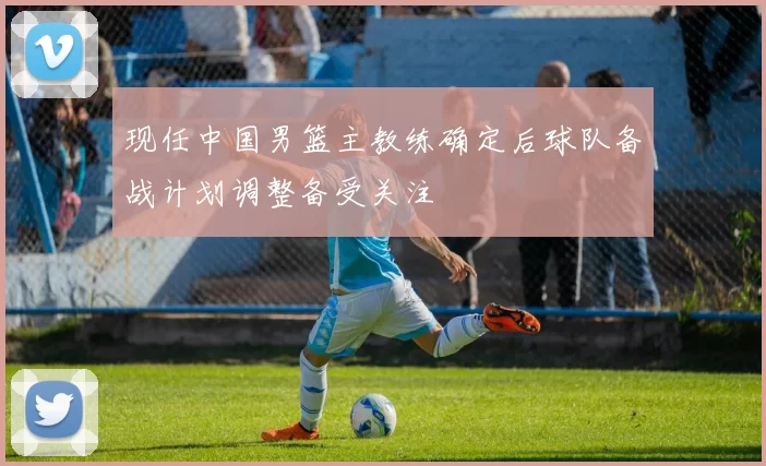 现任中国男篮主教练确定后球队备战计划调整备受关注