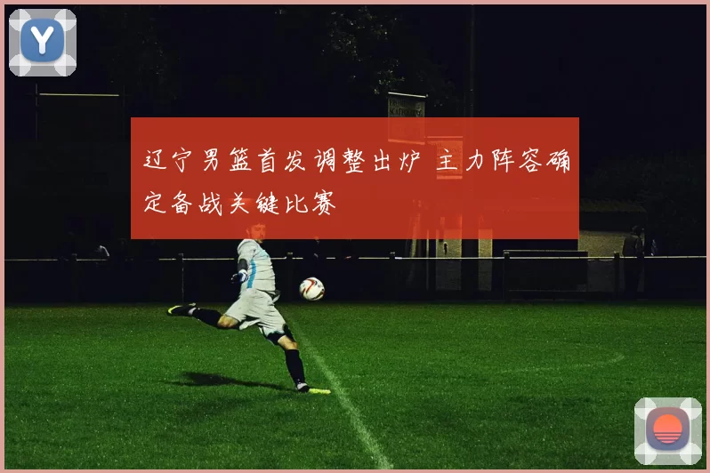 辽宁男篮首发调整出炉 主力阵容确定备战关键比赛