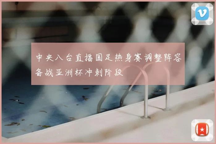 中央八台直播国足热身赛调整阵容备战亚洲杯冲刺阶段