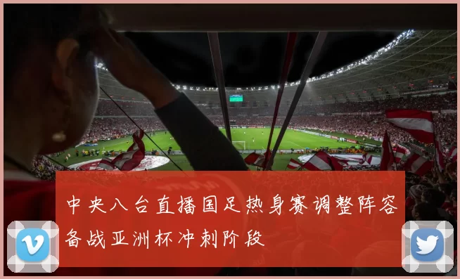 中央八台直播国足热身赛调整阵容备战亚洲杯冲刺阶段