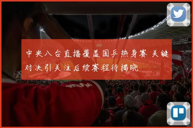中央八台直播覆盖国乒热身赛 关键对决引关注后续赛程待揭晓