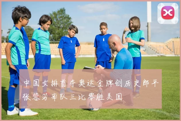 中国女排首夺奥运金牌创历史郎平张蓉芳率队三比零胜美国