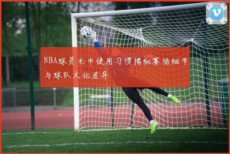 NBA球员毛巾使用习惯揭秘赛场细节与球队文化差异