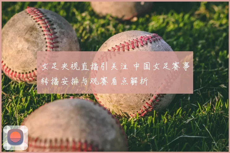 女足央视直播引关注 中国女足赛事转播安排与观赛看点解析