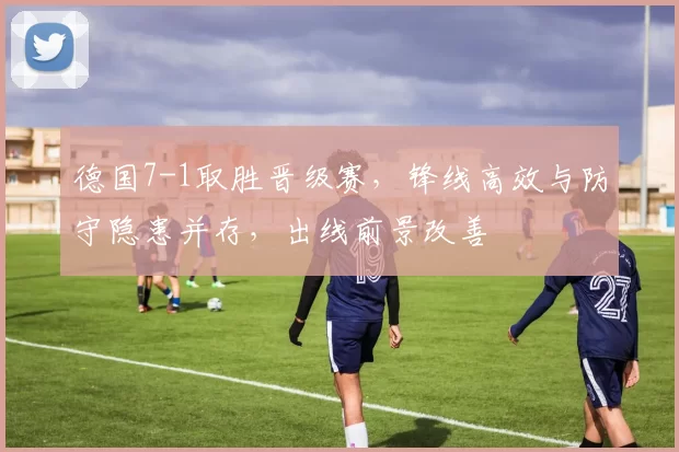 德国7-1取胜晋级赛，锋线高效与防守隐患并存，出线前景改善