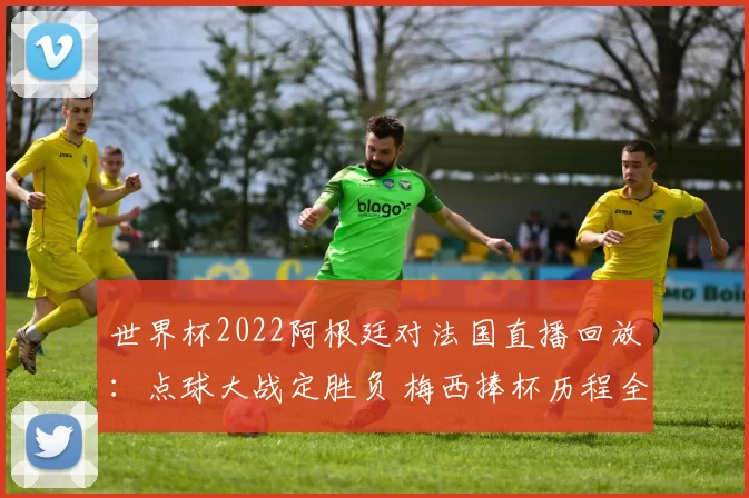 世界杯2022阿根廷对法国直播回放：点球大战定胜负 梅西捧杯历程全程回顾