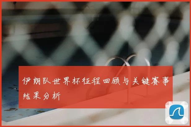 伊朗队世界杯征程回顾与关键赛事结果分析