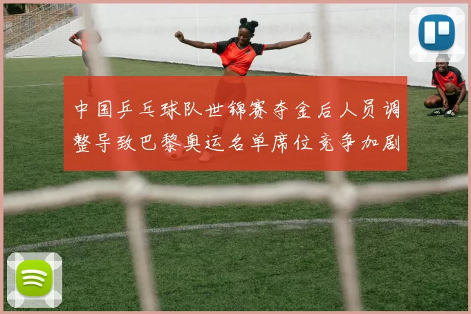 中国乒乓球队世锦赛夺金后人员调整导致巴黎奥运名单席位竞争加剧