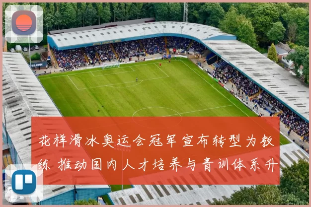 花样滑冰奥运会冠军宣布转型为教练 推动国内人才培养与青训体系升级