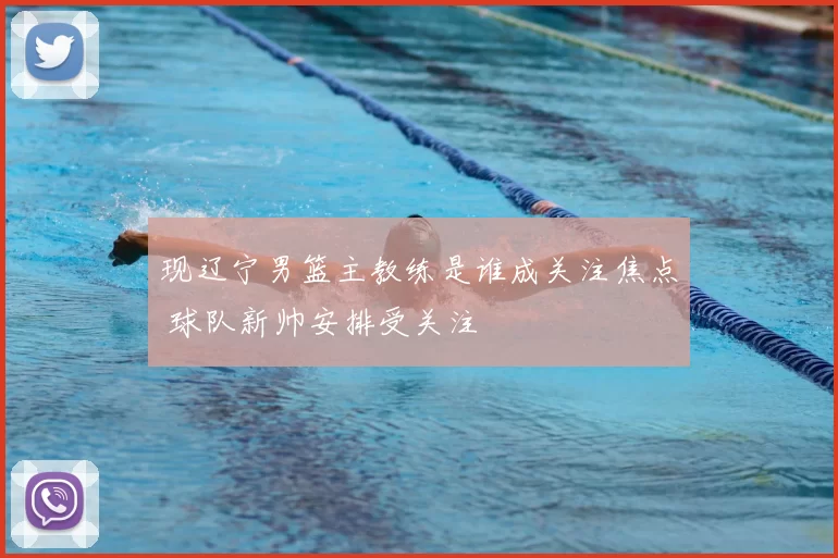 现辽宁男篮主教练是谁成关注焦点 球队新帅安排受关注