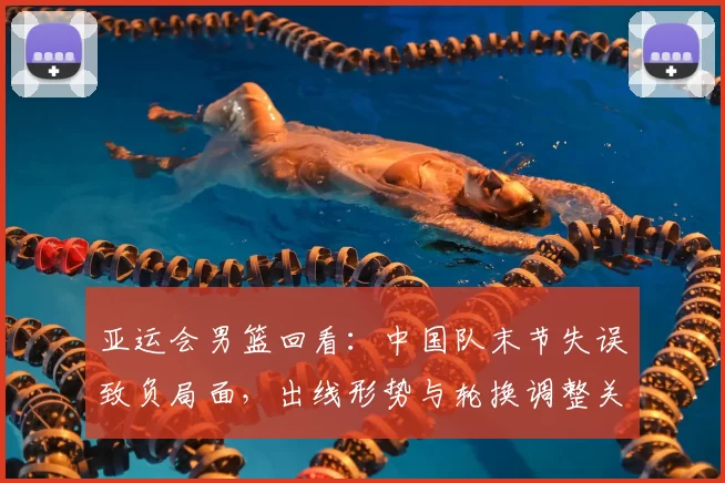 亚运会男篮回看：中国队末节失误致负局面，出线形势与轮换调整关注