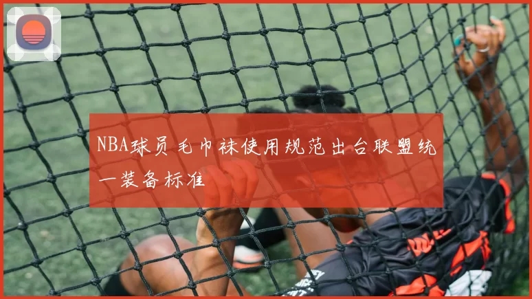 NBA球员毛巾袜使用规范出台联盟统一装备标准