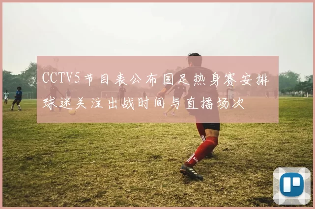 CCTV5节目表公布国足热身赛安排 球迷关注出战时间与直播场次