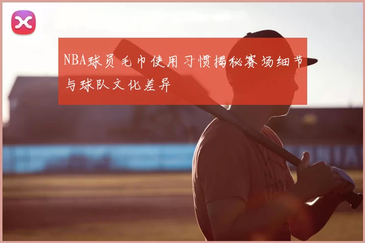 NBA球员毛巾使用习惯揭秘赛场细节与球队文化差异