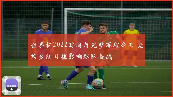 世界杯2022时间与完整赛程公布 后续分组日程影响球队备战