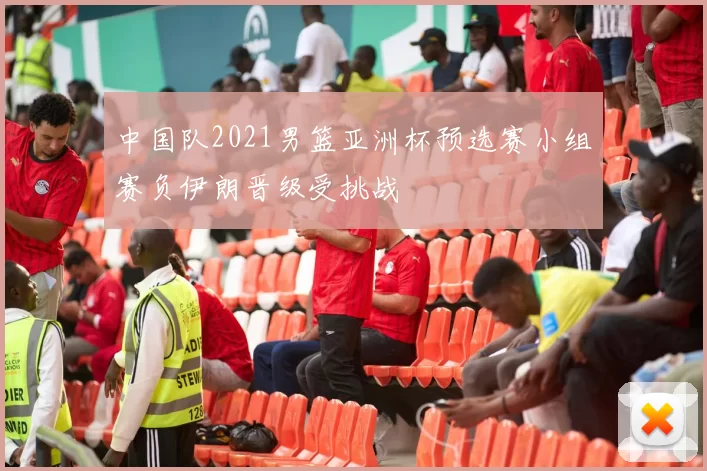 中国队2021男篮亚洲杯预选赛小组赛负伊朗晋级受挑战