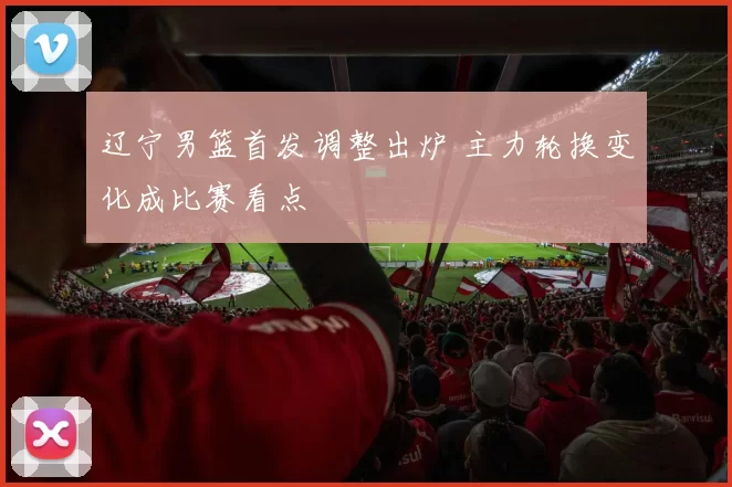 辽宁男篮首发调整出炉 主力轮换变化成比赛看点