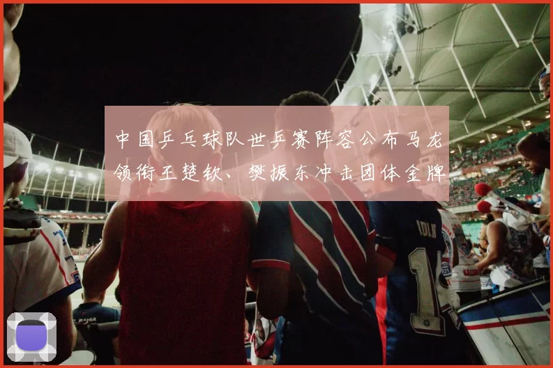 中国乒乓球队世乒赛阵容公布马龙领衔王楚钦、樊振东冲击团体金牌