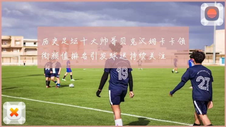 历史足坛十大帅哥贝克汉姆卡卡领衔颜值排名引发球迷持续关注