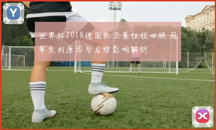 世界杯2018德国队卫冕征程回顾 冠军失利原因与后续影响解析