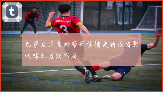 巴萨后卫乌姆蒂蒂伤情更新或将影响球队后防布局