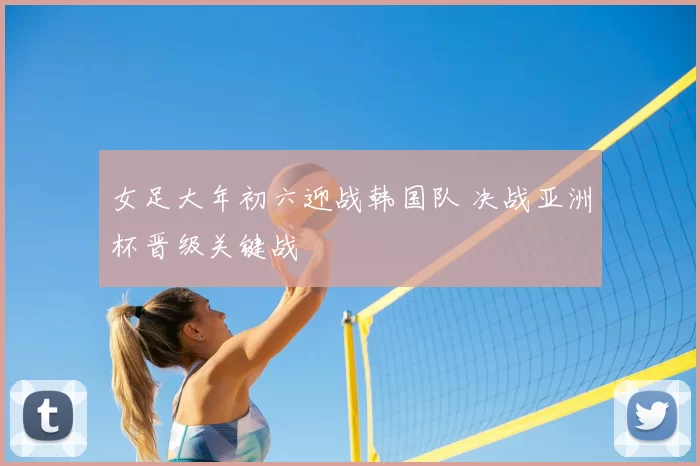 女足大年初六迎战韩国队 决战亚洲杯晋级关键战