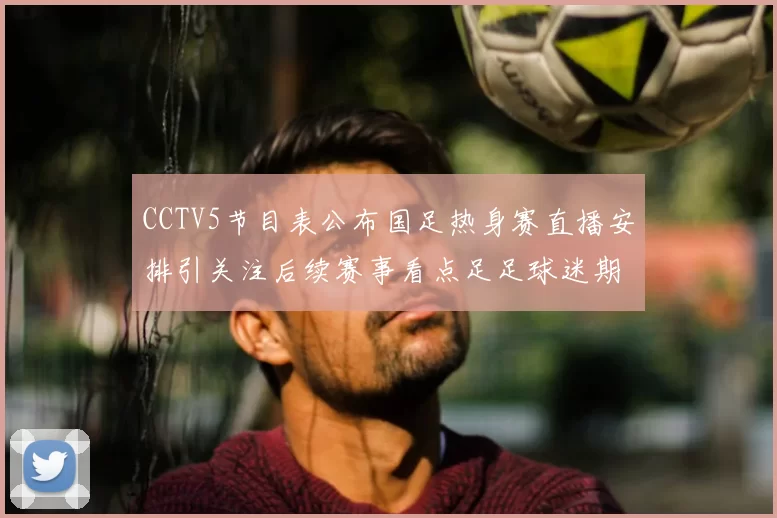 CCTV5节目表公布国足热身赛直播安排引关注后续赛事看点足足球迷期待