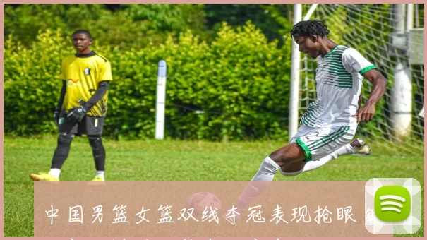 中国男篮女篮双线夺冠表现抢眼 锻炼新人增强巴黎奥运竞争力