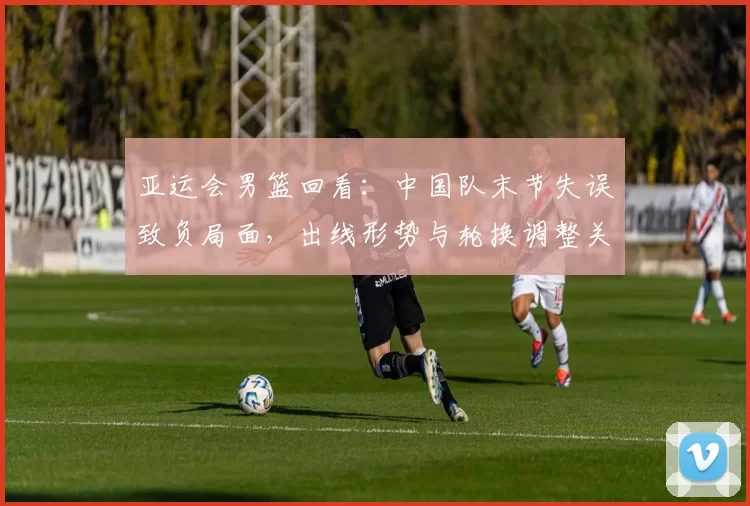 亚运会男篮回看：中国队末节失误致负局面，出线形势与轮换调整关注