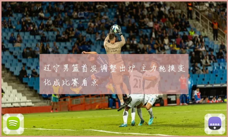 辽宁男篮首发调整出炉 主力轮换变化成比赛看点