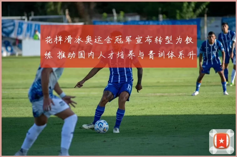 花样滑冰奥运会冠军宣布转型为教练 推动国内人才培养与青训体系升级