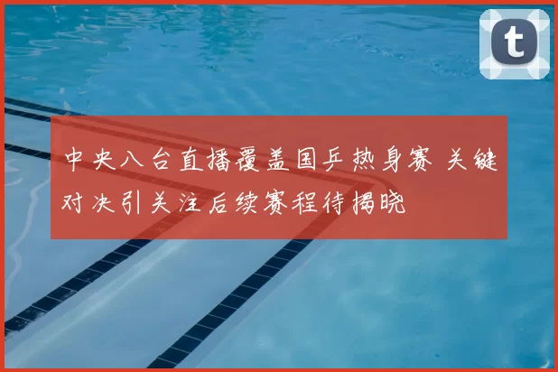 中央八台直播覆盖国乒热身赛 关键对决引关注后续赛程待揭晓