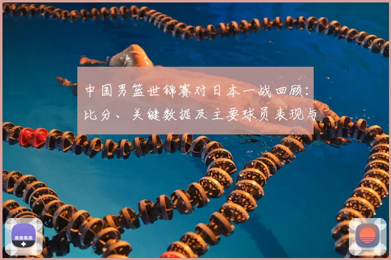 中国男篮世锦赛对日本一战回顾：比分、关键数据及主要球员表现与出线影响